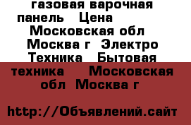 газовая варочная панель › Цена ­ 10 700 - Московская обл., Москва г. Электро-Техника » Бытовая техника   . Московская обл.,Москва г.